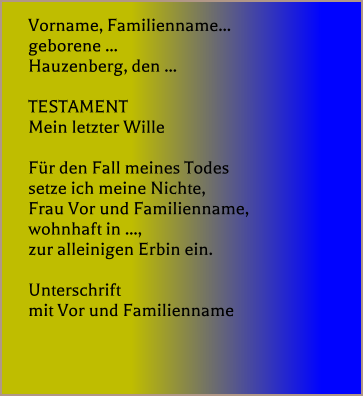 Vorname, Familienname... geborene ...  Hauzenberg, den ...   TESTAMENT Mein letzter Wille   Fr den Fall meines Todes setze ich meine Nichte, Frau Vor und Familienname, wohnhaft in ..., zur alleinigen Erbin ein.   Unterschrift mit Vor und Familienname